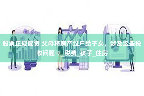 股票正规配资 父母将房产过户给子女，涉及这些税收问题→_税费_孩子_住房