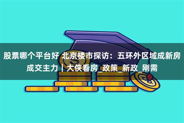 股票哪个平台好 北京楼市探访：五环外区域成新房成交主力｜大侠看房_政策_新政_刚需