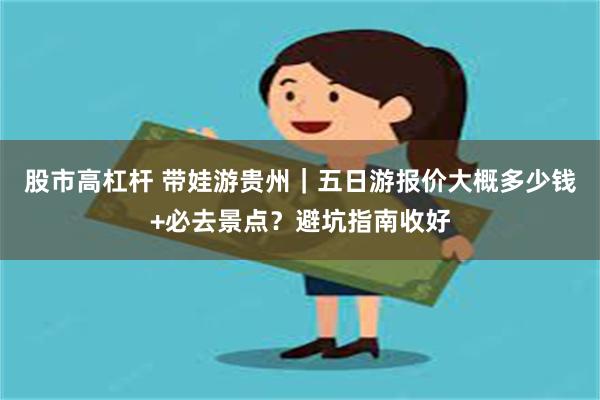 股市高杠杆 带娃游贵州｜五日游报价大概多少钱+必去景点？避坑指南收好
