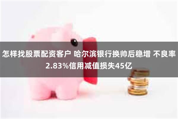 怎样找股票配资客户 哈尔滨银行换帅后稳增 不良率2.83%信用减值损失45亿