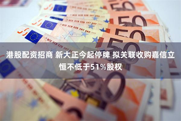 港股配资招商 新大正今起停牌 拟关联收购嘉信立恒不低于51%股权